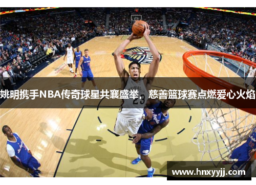 姚明携手NBA传奇球星共襄盛举，慈善篮球赛点燃爱心火焰
