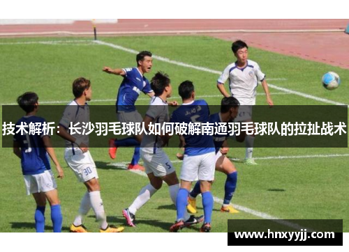 技术解析：长沙羽毛球队如何破解南通羽毛球队的拉扯战术