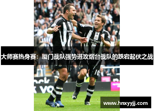 大师赛热身赛：厦门战队强势进攻烟台战队的跌宕起伏之战